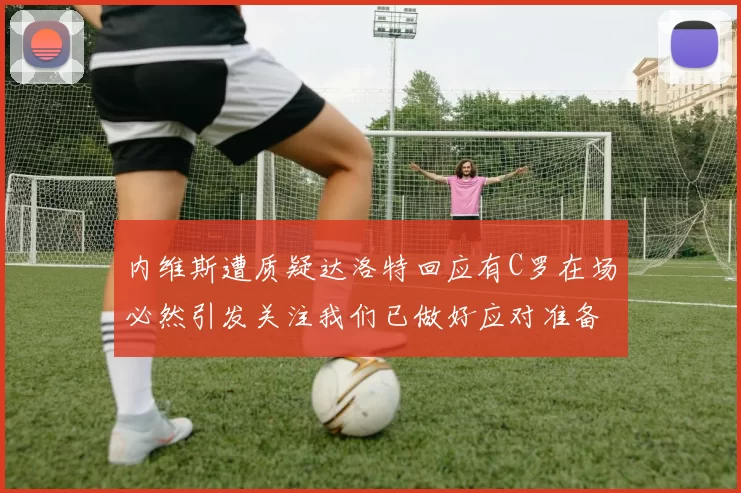内维斯遭质疑达洛特回应有C罗在场必然引发关注我们已做好应对准备