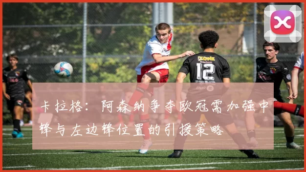 卡拉格：阿森纳争夺欧冠需加强中锋与左边锋位置的引援策略