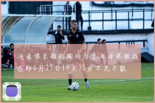 河南俱乐部彩陶坊与上海海港激战在即6月27日19点35分不见不散