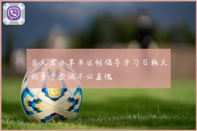 吕文君分享书法帖倡导学习日韩文化勇于尝试不必羞愧