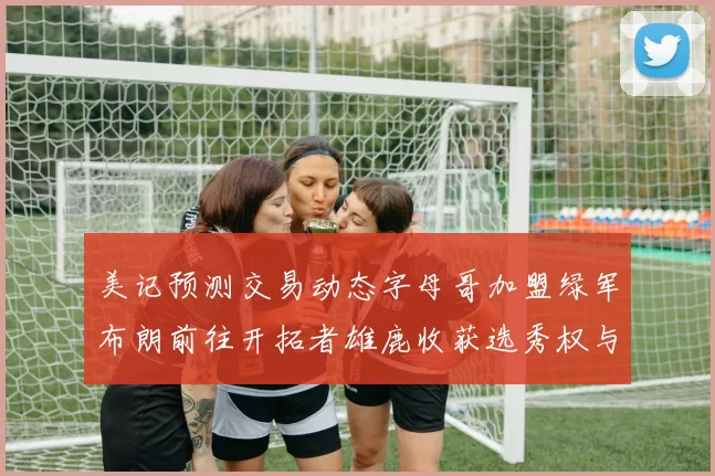 美记预测交易动态字母哥加盟绿军布朗前往开拓者雄鹿收获选秀权与年轻球员