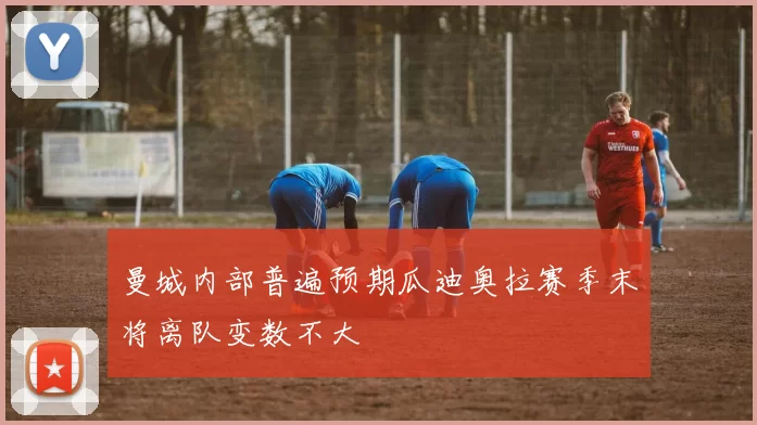 曼城内部普遍预期瓜迪奥拉赛季末将离队变数不大