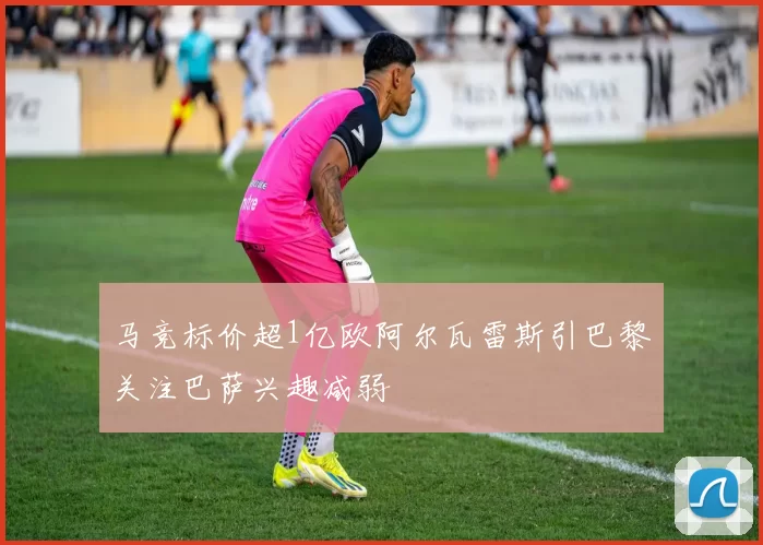 马竞标价超1亿欧阿尔瓦雷斯引巴黎关注巴萨兴趣减弱