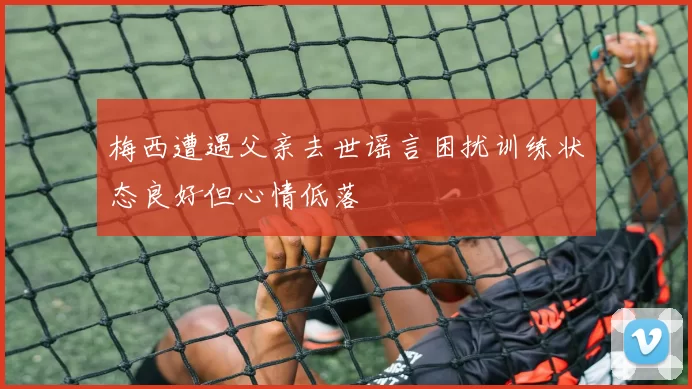 梅西遭遇父亲去世谣言困扰训练状态良好但心情低落