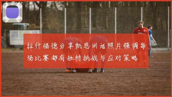 拉什福德分享凯恩训话照片强调每场比赛都有独特挑战与应对策略