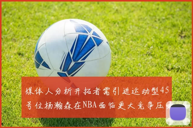 媒体人分析开拓者需引进运动型45号位杨瀚森在NBA面临更大竞争压力