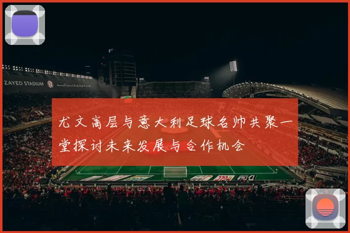 尤文高层与意大利足球名帅共聚一堂探讨未来发展与合作机会