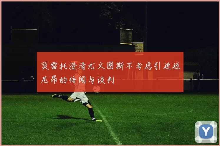 莫雷托澄清尤文图斯不考虑引进迈尼昂的传闻与谈判