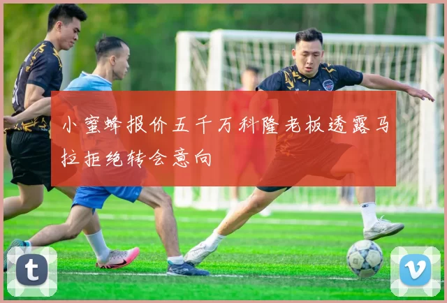 小蜜蜂报价五千万科隆老板透露马拉拒绝转会意向