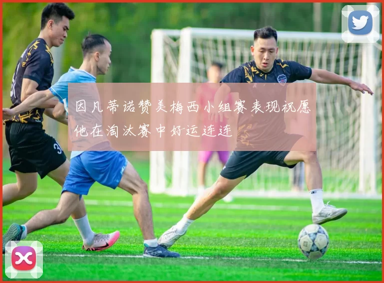 因凡蒂诺赞美梅西小组赛表现祝愿他在淘汰赛中好运连连