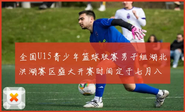 全国U15青少年篮球联赛男子组湖北洪湖赛区盛大开赛时间定于七月八日至十三日