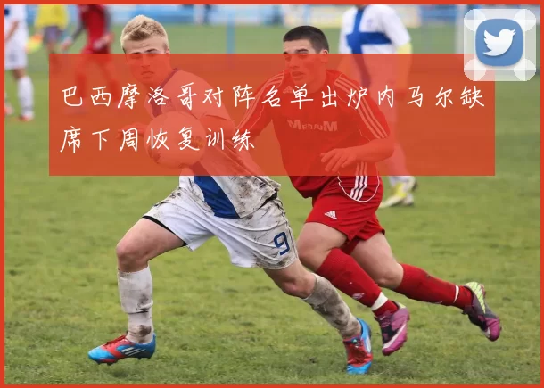 巴西摩洛哥对阵名单出炉内马尔缺席下周恢复训练