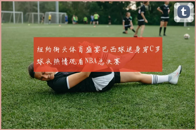 纽约街头体育盛宴巴西球迷身穿C罗球衣热情观看NBA总决赛