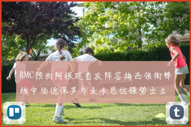 RMC预测阿根廷首发阵容梅西领衔锋线中场德保罗与麦卡恩佐强势出击