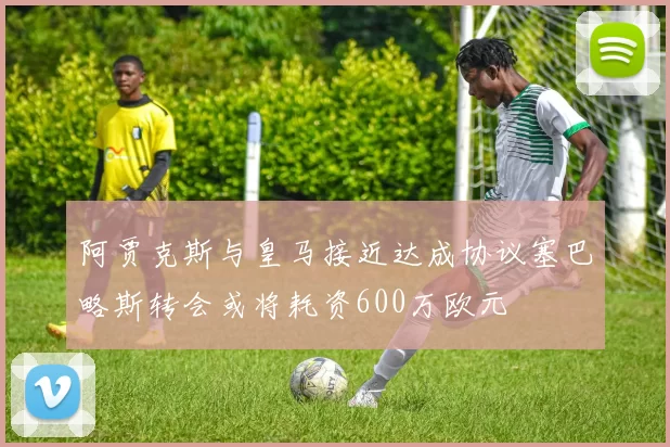 阿贾克斯与皇马接近达成协议塞巴略斯转会或将耗资600万欧元